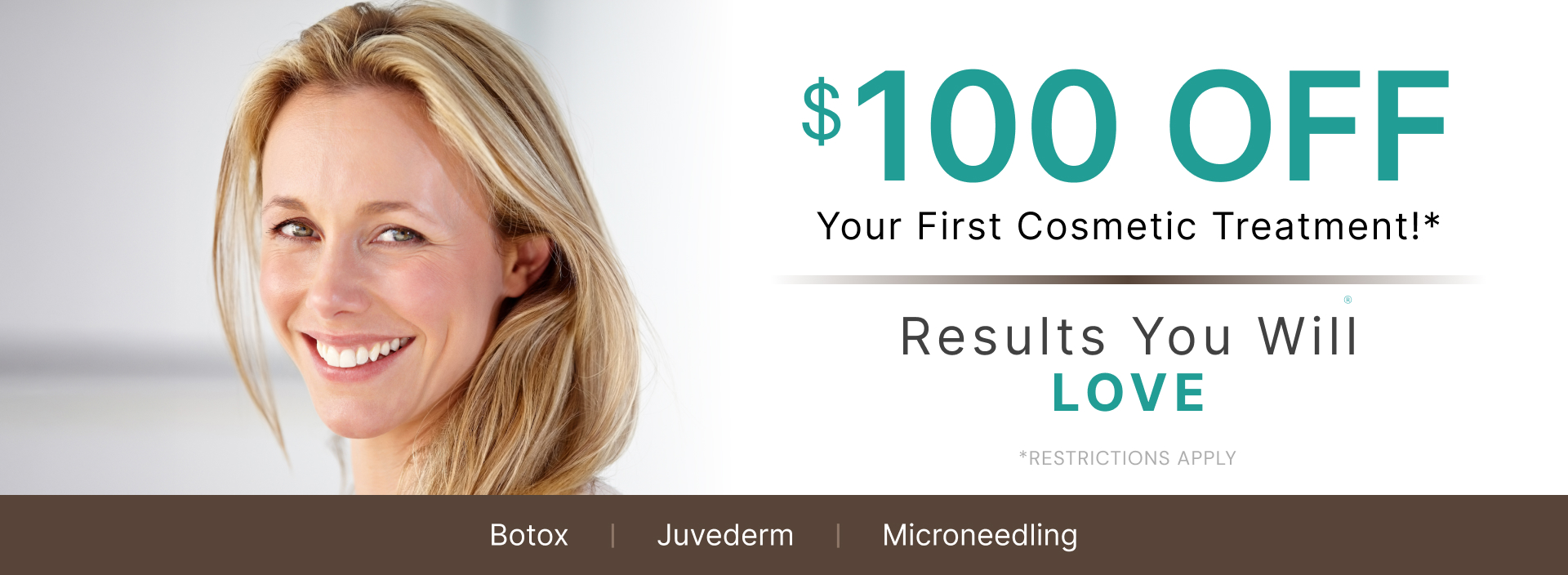 Banner: a smiling woman, stock model, beside the words "$100 OFF Your First Cosmetic Treatment! Results You Will LOVE. *Restrictions apply" over a strip reading Botox, Juvederm, Microneedling